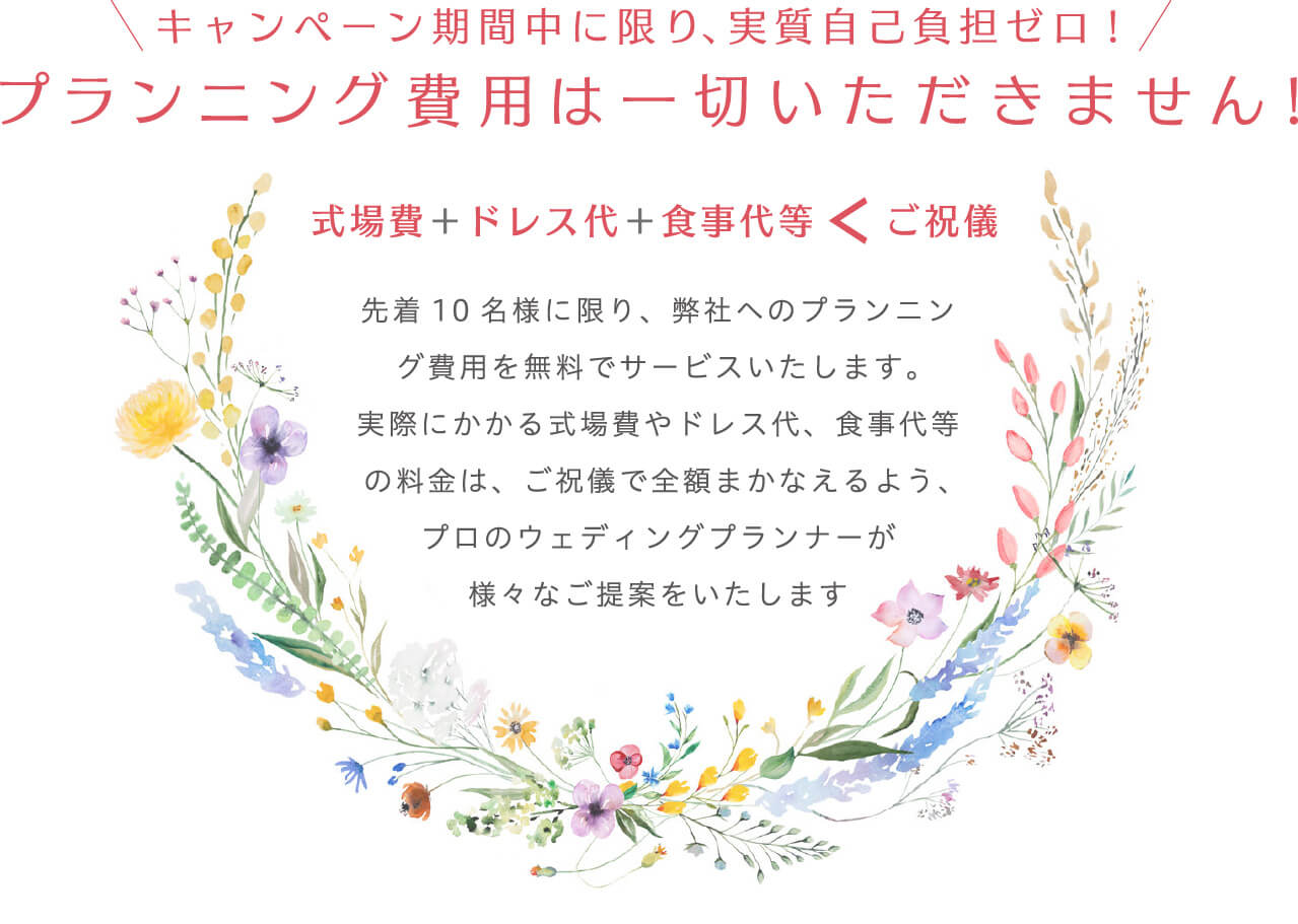 キャンペーン期間中に限り、実質自己負担ゼロ!プランニング費用は一切いただきません! 式場費＋ドレス代＋食事代等＜ご祝儀　先着10名様に限り、弊社へのプランニング費用を無料でサービスいたします。実際にかかる式場費やドレス代、食事代等の料金は、ご祝儀で全額まかなえるよう、プロのウェディングプランナーが様々なご提案をいたします