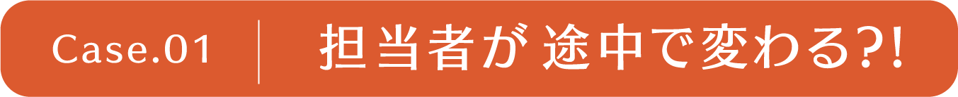 case1 担当者が途中で変わる？！