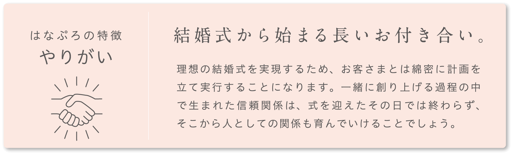 はなぷろの特徴 やりがい 結婚式から始まる長いお付き合い。 理想の結婚式を実現するため、お客さまとは綿密に計画を立て実行することになります。一緒に創り上げる過程の中で生まれた信頼関係は、式を迎えたその日では終わらず、そこから人としての関係も育んでいけることでしょう。