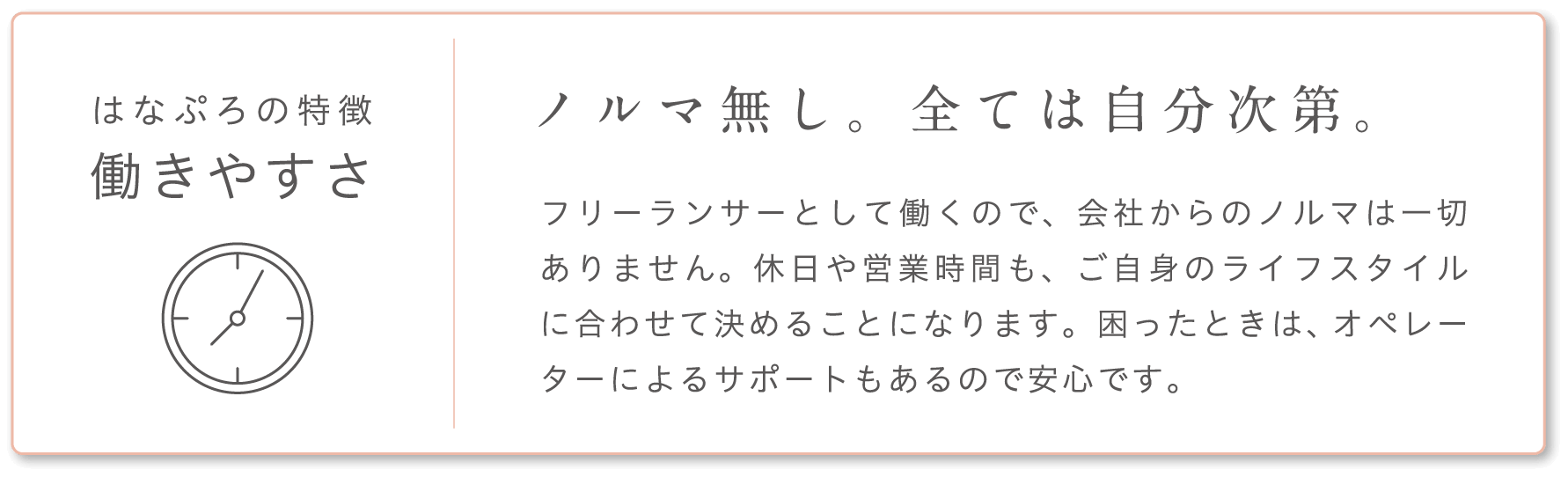 はなぷろの特徴 働きやすさ ノルマ無し。全ては自分次第。 フリーランサーとして働くので、会社からのノルマは一切ありません。休日や営業時間も、ご自身のライフスタイルに合わせて決めることになります。困ったときは、オペレーターによるサポートもあるので安心です。