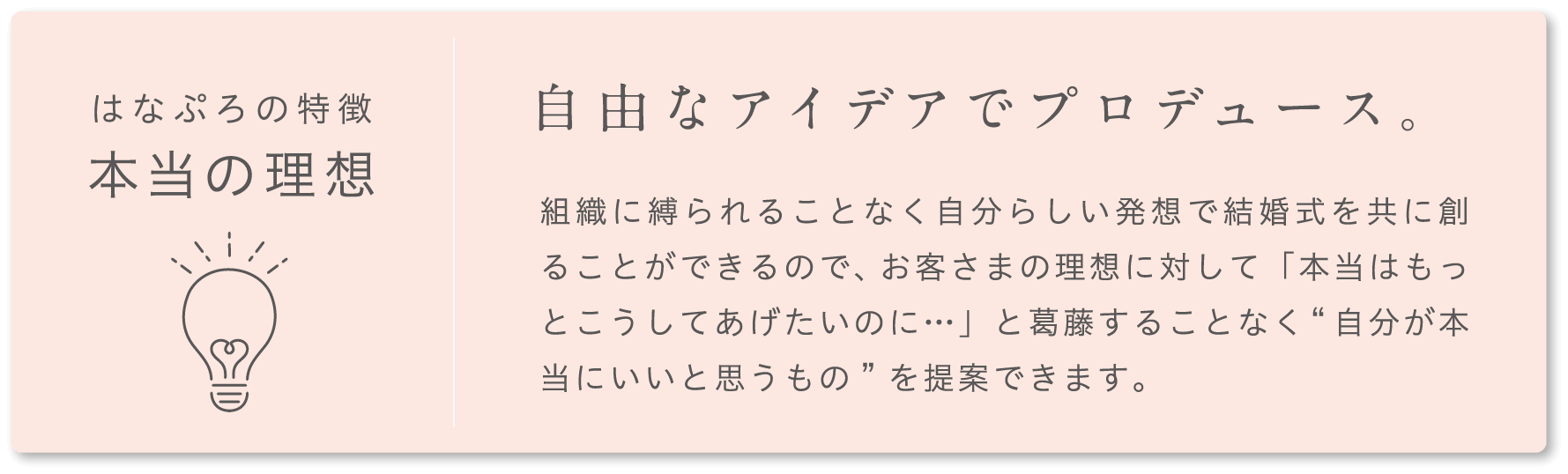 はなぷろの特徴 本当の理想 自由なアイデアでプロデュース。 組織に縛られることなく自分らしい発想で結婚式を共に創ることができるので、お客さまの理想に対して「本当はもっとこうしてあげたいのに…」と葛藤することなく“自分が本当にいいと思うもの”を提案できます。