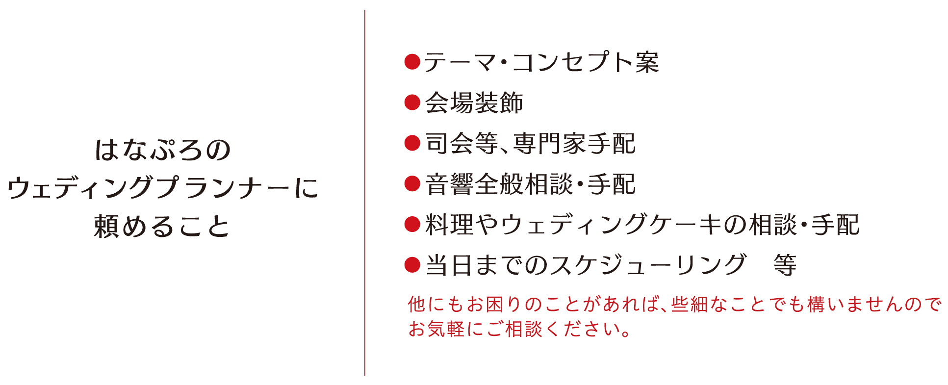 はなぷろのウェディングプランナーに頼めること テーマ・コンセプト案・会場装飾・司会等、専門家手配・音響全般相談、手配・料理やウェディングケーキの相談、手配・当日までのスケジューリング等　他にもお困りの事があれば些細なことでも構いませんお気軽にご相談ください