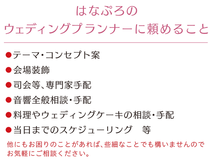 はなぷろのウェディングプランナーに頼めること テーマ・コンセプト案・会場装飾・司会等、専門家手配・音響全般相談、手配・料理やウェディングケーキの相談、手配・当日までのスケジューリング等　他にもお困りの事があれば些細なことでも構いませんお気軽にご相談ください