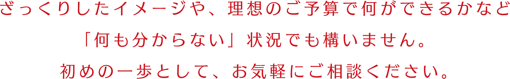 ざっくりしたイメージや、理想のご予算で何ができるかなど「何も分からない」状況でも構いません。初めの一歩として、お気軽にご相談ください。