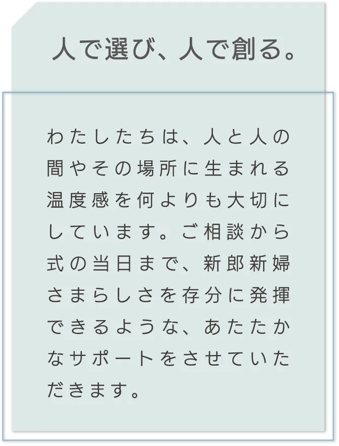 人で選び、人で創る。 わたしたちは、人と人の間やその場所に生まれる温度感を何よりも大切にしています。ご相談から式の当日まで、新郎新婦さまらしさを存分に発揮できるような、あたたかなサポートをさせていただきます。