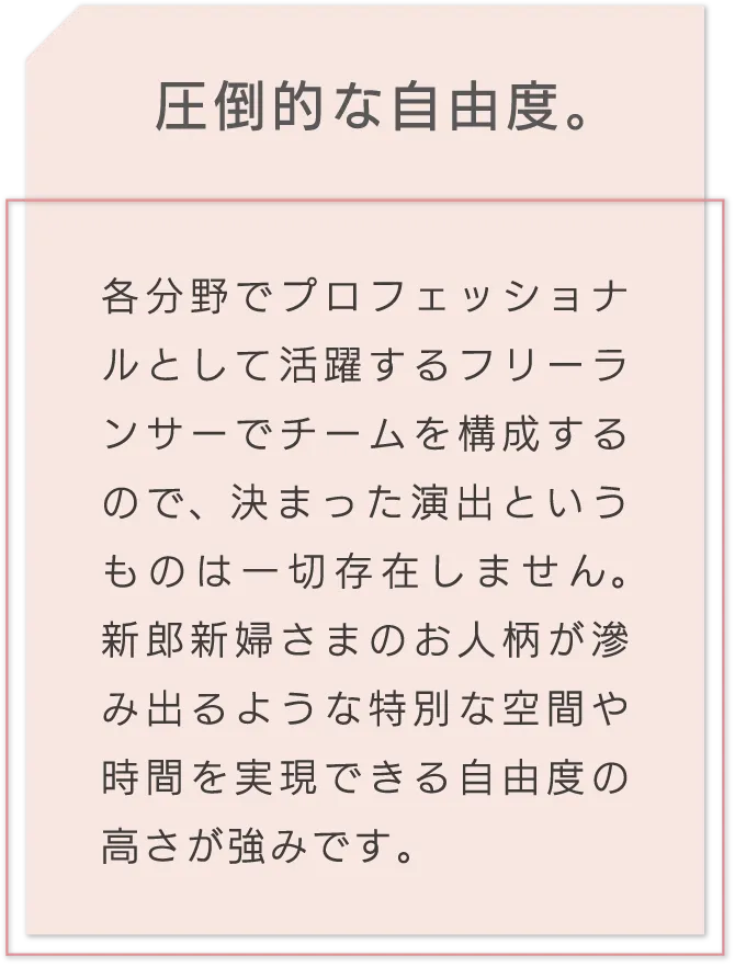 圧倒的な自由度。 各分野でプロフェッショナルとして活躍するフリーランサーでチームを構成するので、決まった演出というものは一切存在しません。新郎新婦さまのお人柄が滲み出るような特別な空間や時間を実現できる自由度の高さが強みです。
