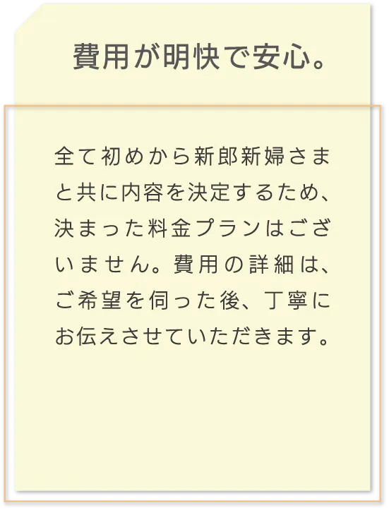 費用が明快で安心。 全て初めから新郎新婦さまと共に内容を決定するため、決まった料金プランはございません。費用の詳細は、ご希望を伺った後、丁寧にお伝えさせていただきます。
